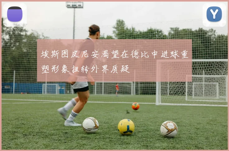 埃斯图皮尼安渴望在德比中进球重塑形象扭转外界质疑