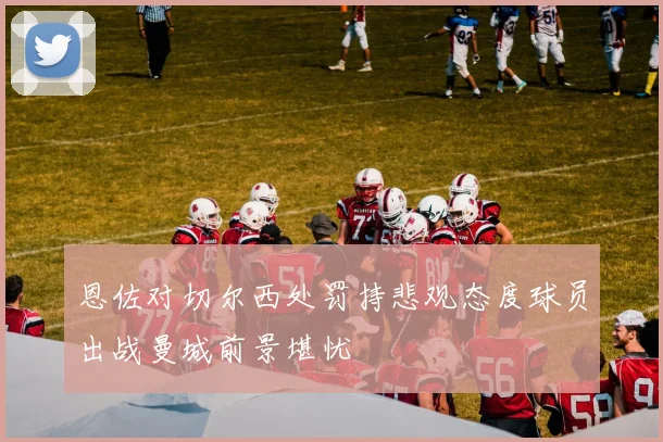 恩佐对切尔西处罚持悲观态度球员出战曼城前景堪忧
