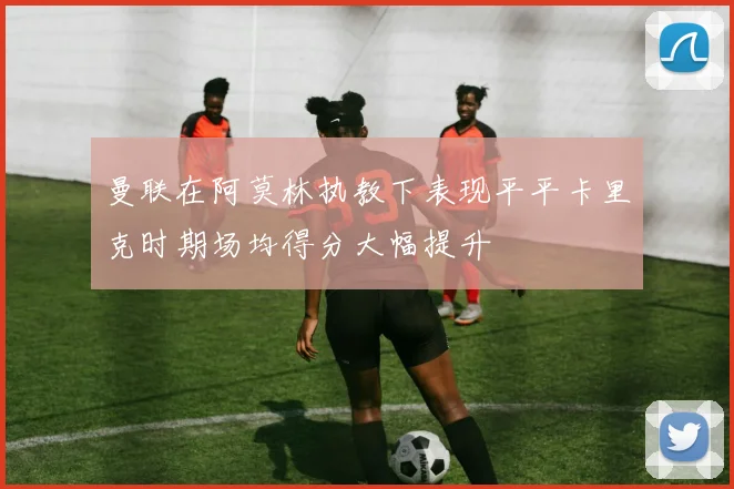 曼联在阿莫林执教下表现平平卡里克时期场均得分大幅提升