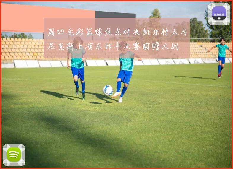 周四竞彩篮球焦点对决凯尔特人与尼克斯上演东部半决赛前瞻大战