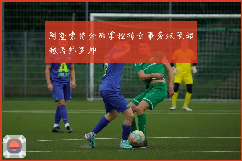 阿隆索将全面掌控转会事务权限超越马帅罗帅