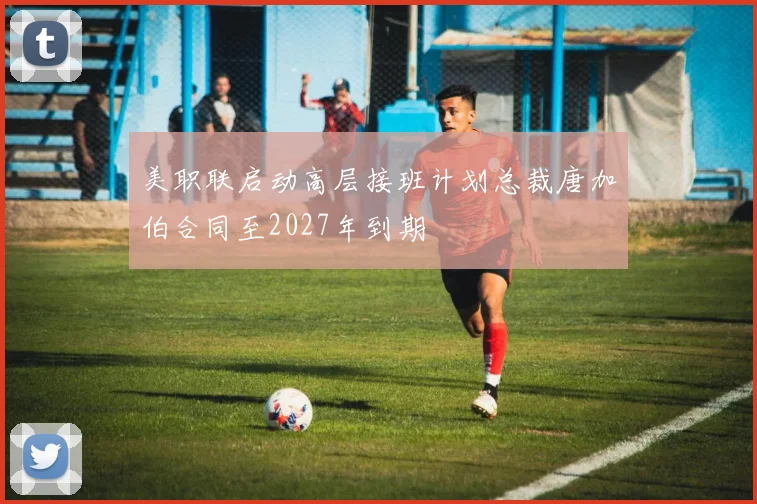 美职联启动高层接班计划总裁唐加伯合同至2027年到期