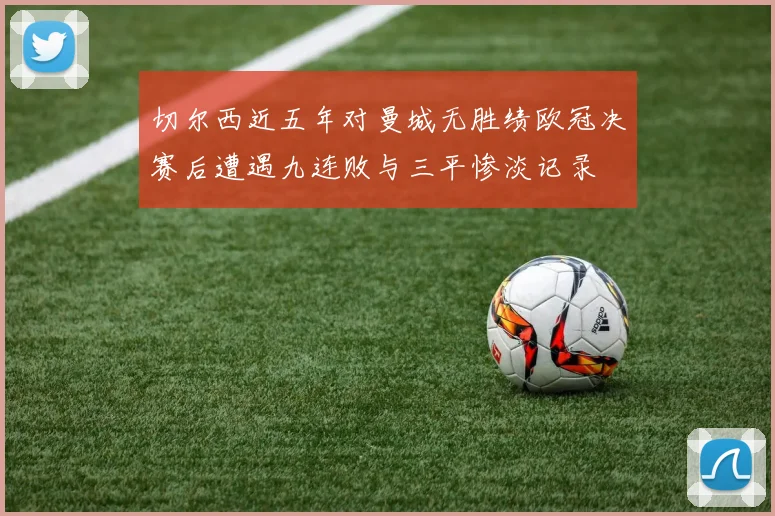 切尔西近五年对曼城无胜绩欧冠决赛后遭遇九连败与三平惨淡记录
