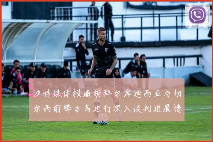 沙特媒体报道胡拜尔库迪西亚与切尔西前锋吉乌进行深入谈判进展情况