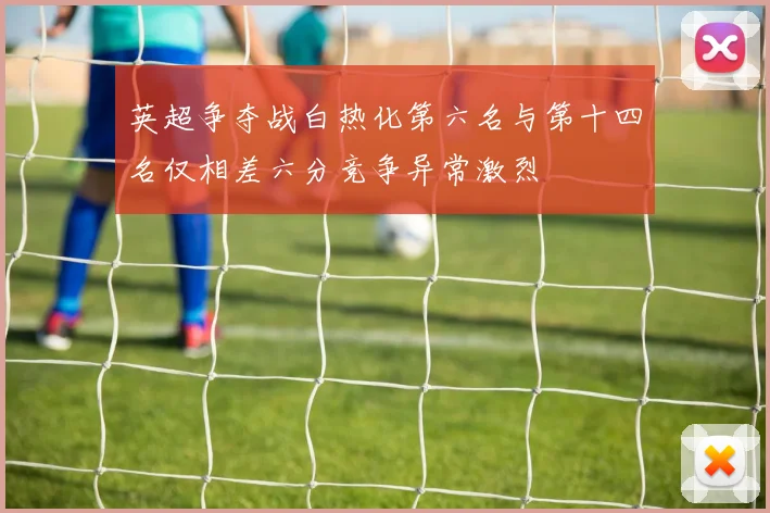 英超争夺战白热化第六名与第十四名仅相差六分竞争异常激烈
