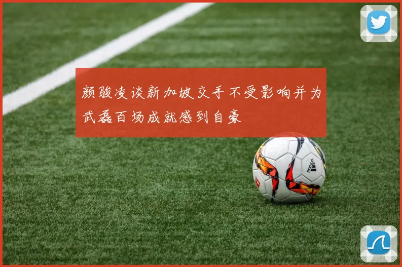 颜骏凌谈新加坡交手不受影响并为武磊百场成就感到自豪
