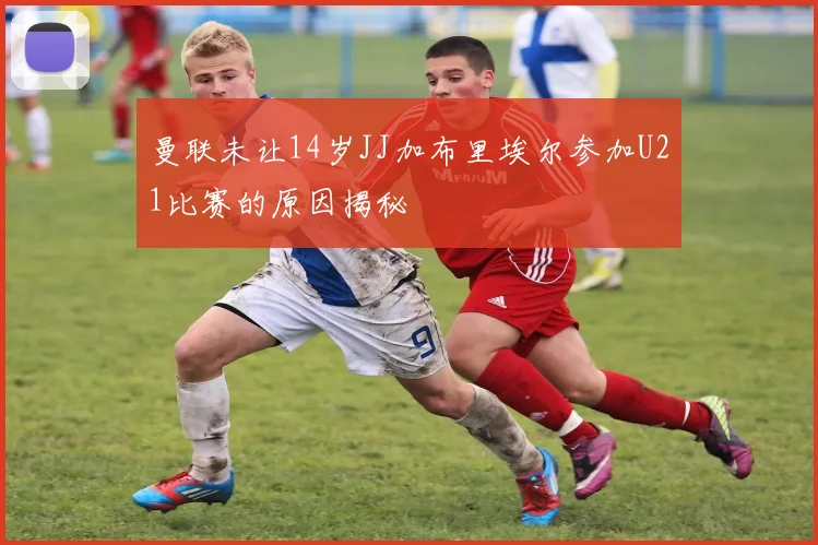 曼联未让14岁JJ加布里埃尔参加U21比赛的原因揭秘