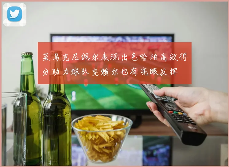 菜鸟克尼佩尔表现出色哈珀高效得分助力球队克赖尔也有亮眼发挥
